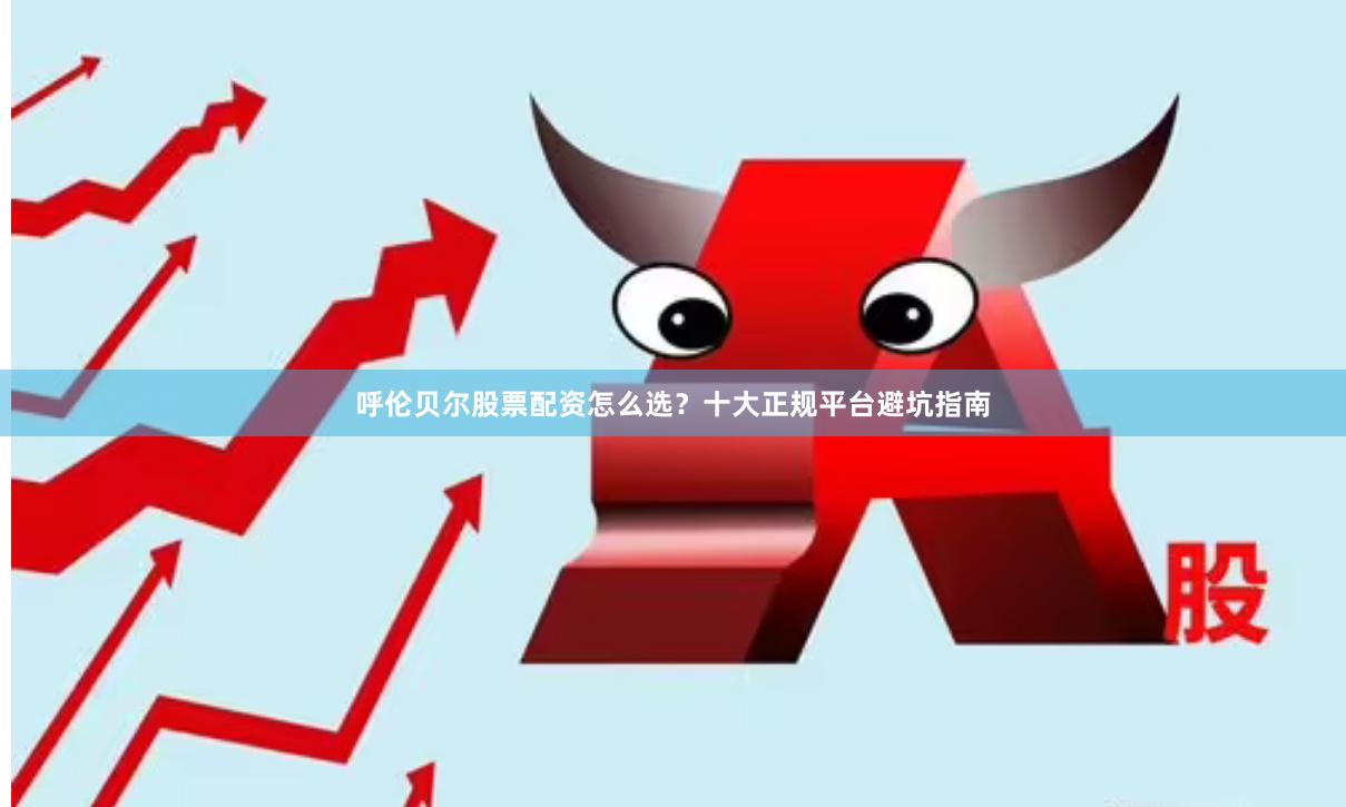呼伦贝尔股票配资怎么选？十大正规平台避坑指南